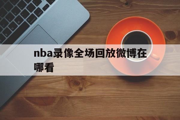 nba录像全场回放微博在哪看_(nba录像全场回放微博在哪看啊)  第1张