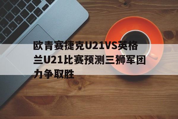 欧青赛捷克U21VS英格兰U21比赛预测三狮军团力争取胜的简单介绍 第1张 欧青赛捷克U21VS英格兰U21比赛预测三狮军团力争取胜的简单介绍 第1张
