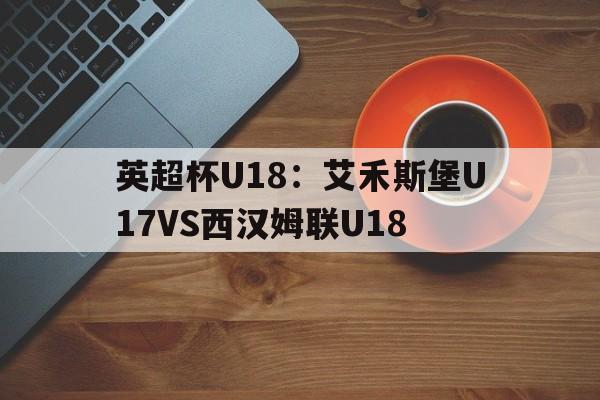 包含英超杯U18:艾禾斯堡U17VS西汉姆联U18的词条 第1张 包含英超杯U18:艾禾斯堡U17VS西汉姆联U18的词条 第1张