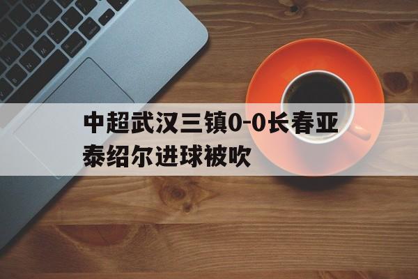 中超武汉三镇0-0长春亚泰绍尔进球被吹的简单介绍