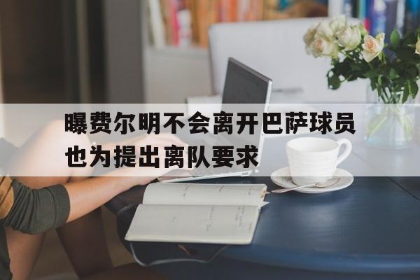 关于曝费尔明不会离开巴萨球员也为提出离队要求的信息