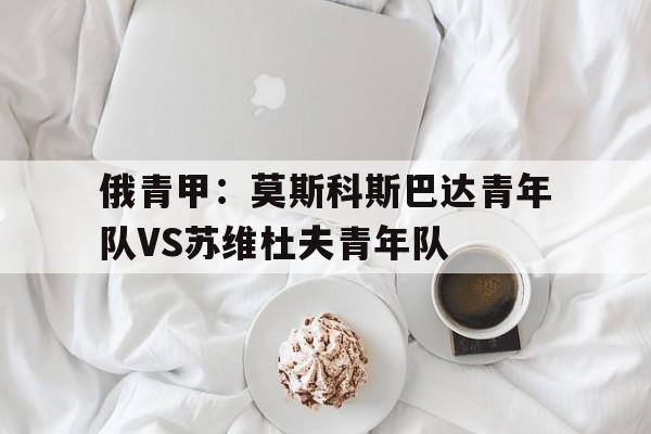 俄青甲：莫斯科斯巴达青年队VS苏维杜夫青年队的简单介绍  第1张