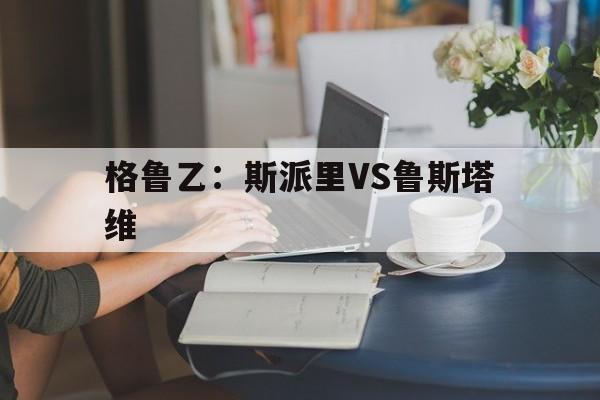 关于格鲁乙:斯派里VS鲁斯塔维的信息 第1张 关于格鲁乙:斯派里VS鲁斯塔维的信息 第1张