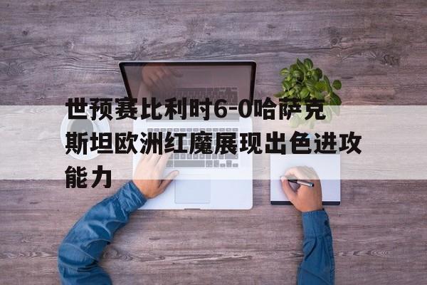 包含世预赛比利时6-0哈萨克斯坦欧洲红魔展现出色进攻能力的词条  第1张