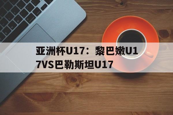 亚洲杯U17：黎巴嫩U17VS巴勒斯坦U17的简单介绍  第1张