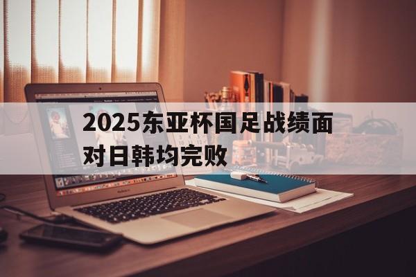关于2025东亚杯国足战绩面对日韩均完败的信息  第1张