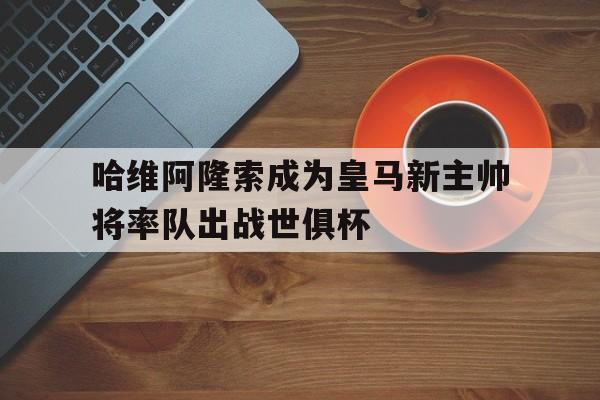 哈维阿隆索成为皇马新主帅将率队出战世俱杯的简单介绍