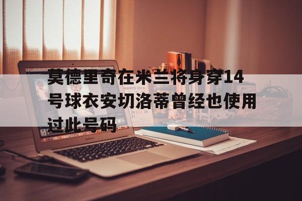 莫德里奇在米兰将身穿14号球衣安切洛蒂曾经也使用过此号码的简单介绍 第1张 莫德里奇在米兰将身穿14号球衣安切洛蒂曾经也使用过此号码的简单介绍 第1张